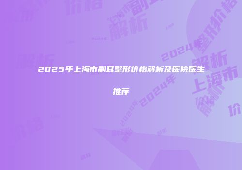 2025年上海市副耳整形价格解析及医院医生推荐