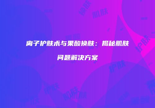 离子护肤术与果酸换肤：揭秘肌肤问题解决方案