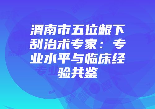 渭南市五位龈下刮治术专家：专业水平与临床经验共鉴