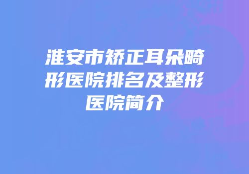 淮安市矫正耳朵畸形医院排名及整形医院简介