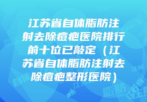 江苏省自体脂肪注射去除痘疤医院排行前十位已敲定（江苏省自体脂肪注射去除痘疤整形医院）