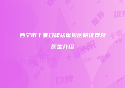 西宁市十家口碑祛雀斑医院推荐及医生介绍
