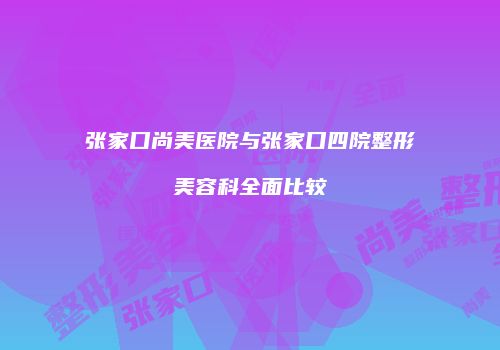 张家口尚美医院与张家口四院整形美容科全面比较