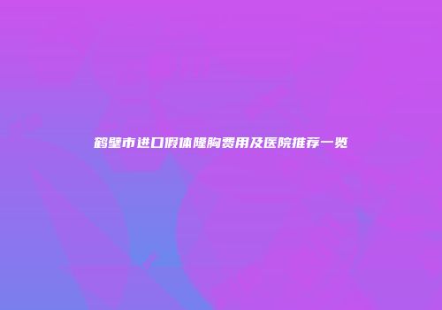 鹤壁市进口假体隆胸费用及医院推荐一览