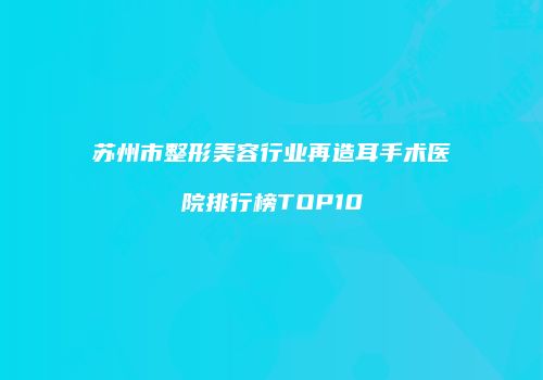 苏州市整形美容行业再造耳手术医院排行榜TOP10
