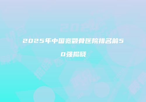 2025年中国宽颧骨医院排名前50强揭晓