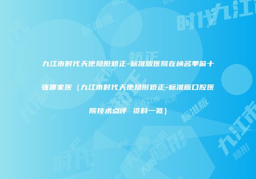 九江市时代天使隐形矫正-标准版医院在榜名单前十强哪家医（九江市时代天使隐形矫正-标准版口腔医院技术点评 资料一览）