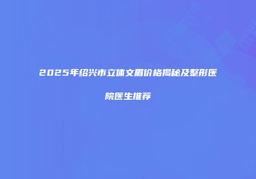 2025年绍兴市立体文眉价格揭秘及整形医院医生推荐