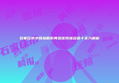 石家庄市小耳朵畸形再造医院排名前十实力解析
