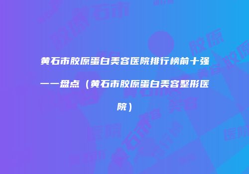黄石市胶原蛋白美容医院排行榜前十强一一盘点（黄石市胶原蛋白美容整形医院）