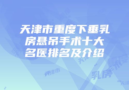 天津市重度下垂乳房悬吊手术十大名医排名及介绍