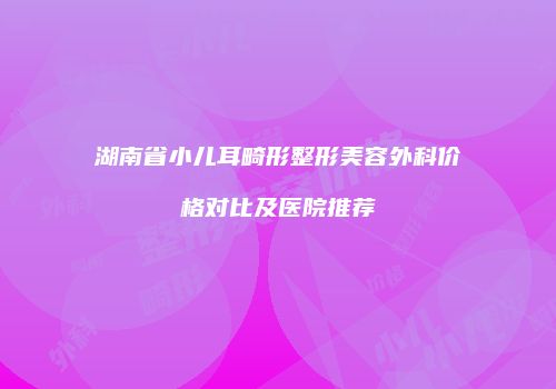 湖南省小儿耳畸形整形美容外科价格对比及医院推荐