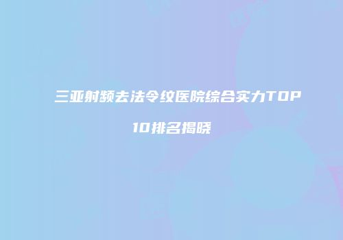 三亚射频去法令纹医院综合实力TOP10排名揭晓