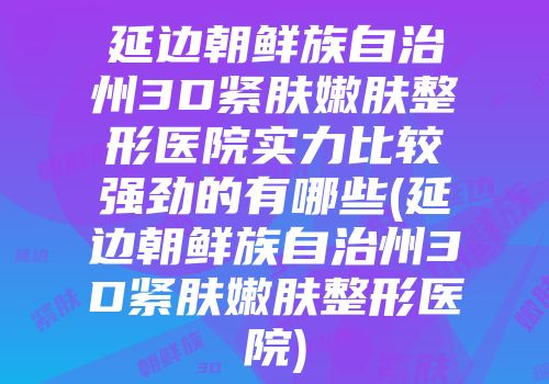 延边朝鲜族自治州3D紧肤嫩肤整形医院实力比较强劲的有哪些(延边朝鲜族自治州3D紧肤嫩肤整形医院)