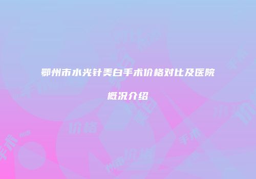 鄂州市水光针美白手术价格对比及医院概况介绍