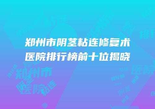 郑州市阴茎粘连修复术医院排行榜前十位揭晓