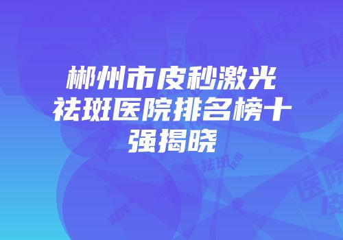 郴州市皮秒激光祛斑医院排名榜十强揭晓