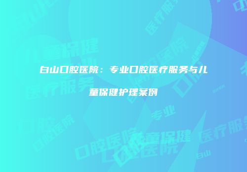 白山口腔医院：专业口腔医疗服务与儿童保健护理案例