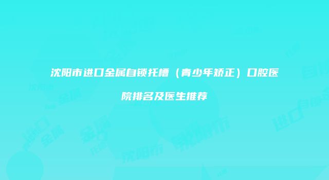 沈阳市进口金属自锁托槽（青少年矫正）口腔医院排名及医生推荐