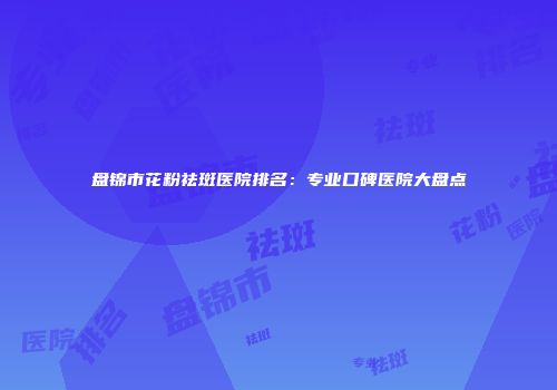 盘锦市花粉祛斑医院排名：专业口碑医院大盘点