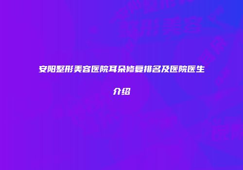 安阳整形美容医院耳朵修复排名及医院医生介绍