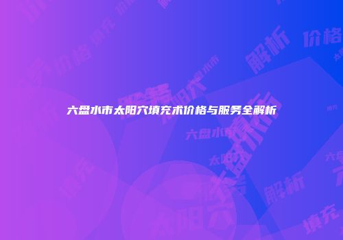 六盘水市太阳穴填充术价格与服务全解析