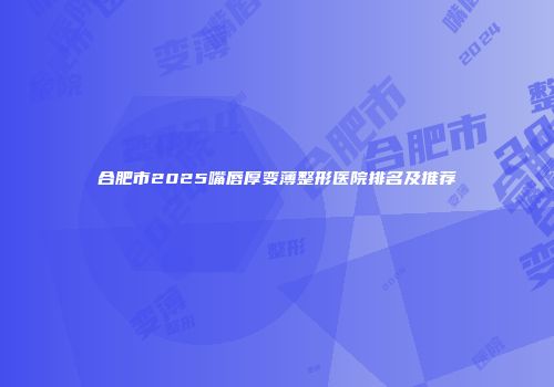 合肥市2025嘴唇厚变薄整形医院排名及推荐