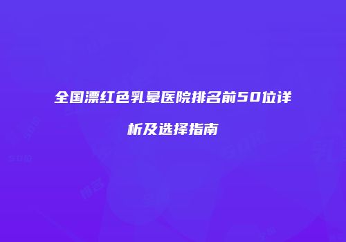全国漂红色乳晕医院排名前50位详析及选择指南