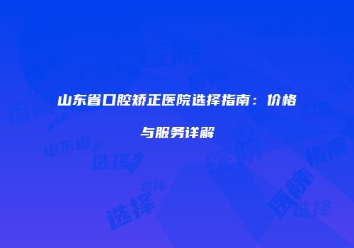 山东省口腔矫正医院选择指南：价格与服务详解