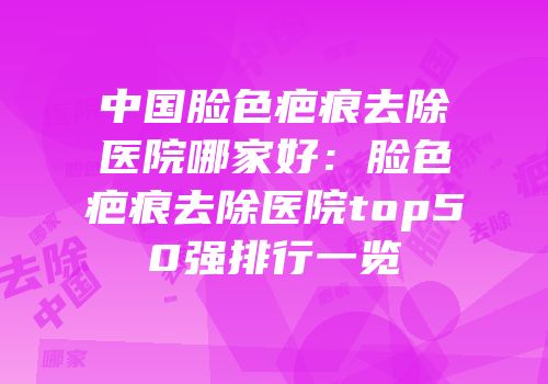 中国脸色疤痕去除医院哪家好：脸色疤痕去除医院top50强排行一览