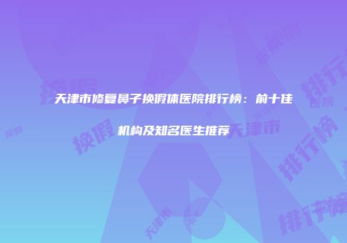 天津市修复鼻子换假体医院排行榜：前十佳机构及知名医生推荐