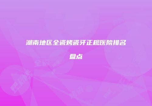 湖南地区全瓷烤瓷牙正规医院排名盘点