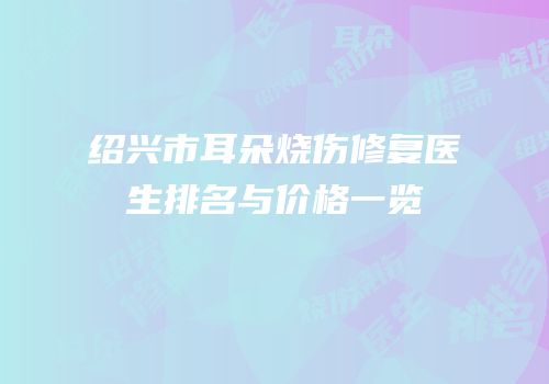 绍兴市耳朵烧伤修复医生排名与价格一览