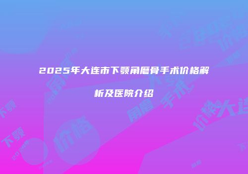 2025年大连市下颚角磨骨手术价格解析及医院介绍