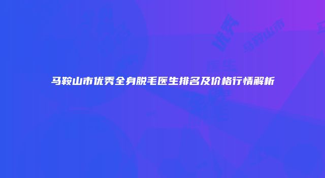 马鞍山市优秀全身脱毛医生排名及价格行情解析