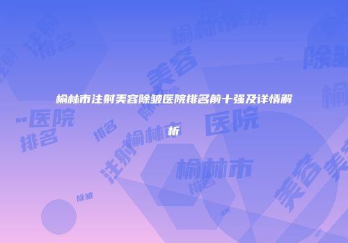 榆林市注射美容除皱医院排名前十强及详情解析