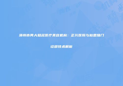 漳州市两大知名医疗美容机构：正兴医院与柏思娅门诊部技术解析