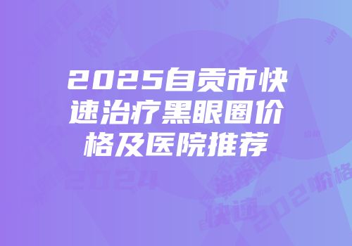 2025自贡市快速治疗黑眼圈价格及医院推荐