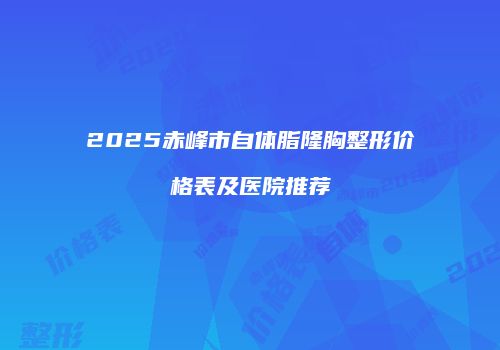 2025赤峰市自体脂隆胸整形价格表及医院推荐