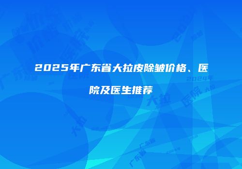 2025年广东省大拉皮除皱价格、医院及医生推荐
