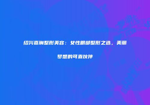 绍兴嘉琳整形美容：女性眼部整形之选，美丽梦想的可靠伙伴