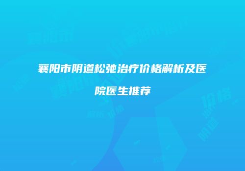 襄阳市阴道松弛治疗价格解析及医院医生推荐