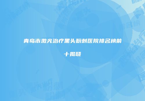 青岛市激光治疗黑头粉刺医院排名榜前十揭晓