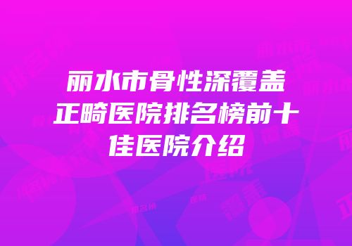 丽水市骨性深覆盖正畸医院排名榜前十佳医院介绍