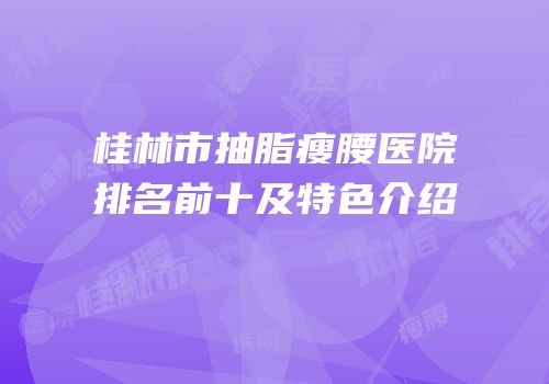 桂林市抽脂瘦腰医院排名前十及特色介绍
