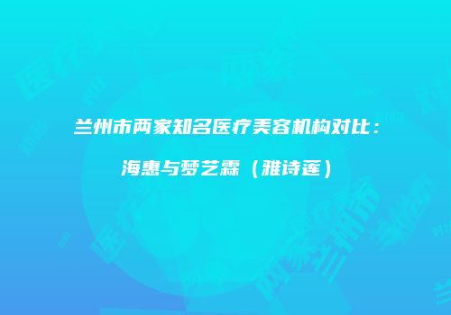 兰州市两家知名医疗美容机构对比：海惠与梦艺霖（雅诗莲）