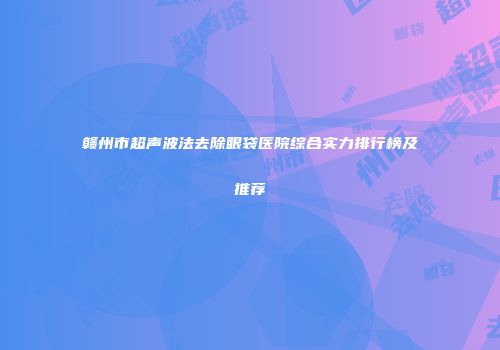 赣州市超声波法去除眼袋医院综合实力排行榜及推荐