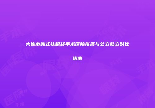 大连市韩式祛眼袋手术医院排名与公立私立对比指南