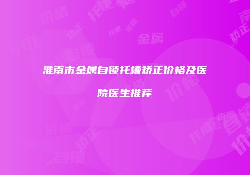 淮南市金属自锁托槽矫正价格及医院医生推荐