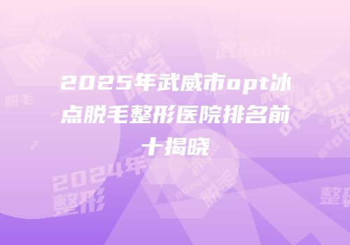 2025年武威市opt冰点脱毛整形医院排名前十揭晓